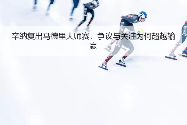 辛纳复出马德里大师赛，争议与关注为何超越输赢 - youbotiyu